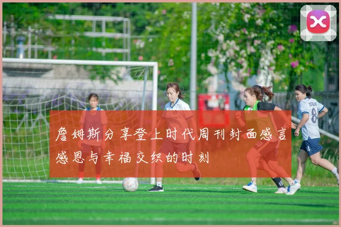 詹姆斯分享登上时代周刊封面感言感恩与幸福交织的时刻